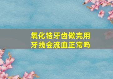 氧化锆牙齿做完用牙线会流血正常吗