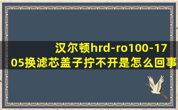 汉尔顿hrd-ro100-1705换滤芯盖子拧不开是怎么回事