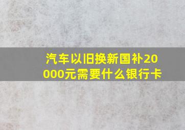 汽车以旧换新国补20000元需要什么银行卡