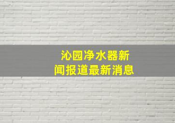 沁园净水器新闻报道最新消息