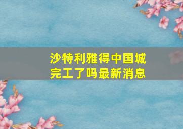 沙特利雅得中国城完工了吗最新消息