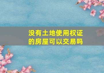 没有土地使用权证的房屋可以交易吗