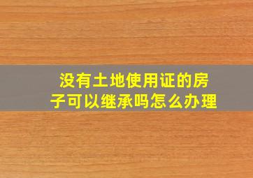 没有土地使用证的房子可以继承吗怎么办理