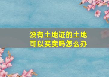 没有土地证的土地可以买卖吗怎么办