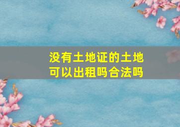 没有土地证的土地可以出租吗合法吗