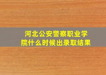 河北公安警察职业学院什么时候出录取结果