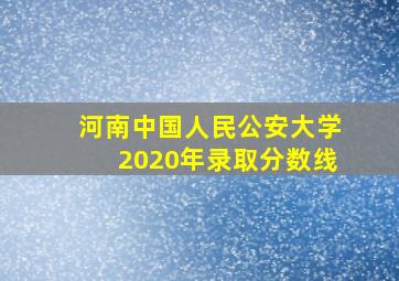 河南中国人民公安大学2020年录取分数线