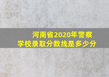 河南省2020年警察学校录取分数线是多少分