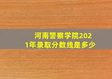 河南警察学院2021年录取分数线是多少