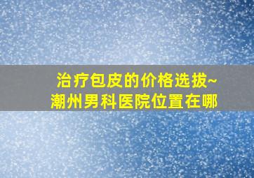 治疗包皮的价格选拔~潮州男科医院位置在哪