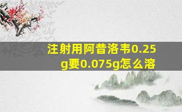 注射用阿昔洛韦0.25g要0.075g怎么溶