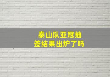 泰山队亚冠抽签结果出炉了吗