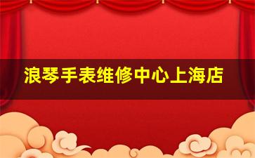 浪琴手表维修中心上海店