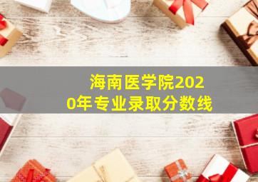 海南医学院2020年专业录取分数线