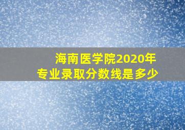 海南医学院2020年专业录取分数线是多少