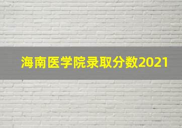 海南医学院录取分数2021