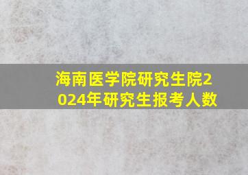 海南医学院研究生院2024年研究生报考人数