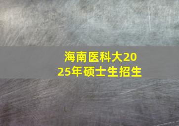 海南医科大2025年硕士生招生