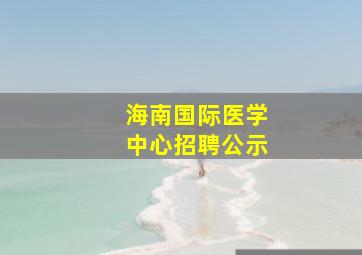 海南国际医学中心招聘公示