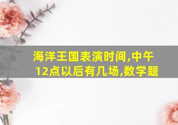 海洋王国表演时间,中午12点以后有几场,数学题