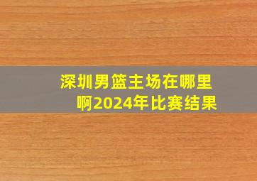 深圳男篮主场在哪里啊2024年比赛结果