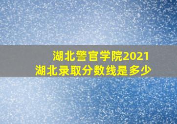 湖北警官学院2021湖北录取分数线是多少