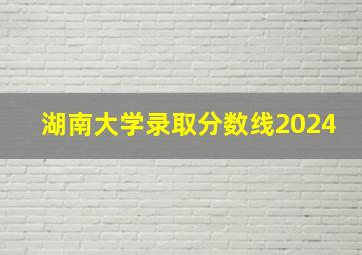 湖南大学录取分数线2024