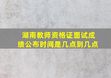 湖南教师资格证面试成绩公布时间是几点到几点