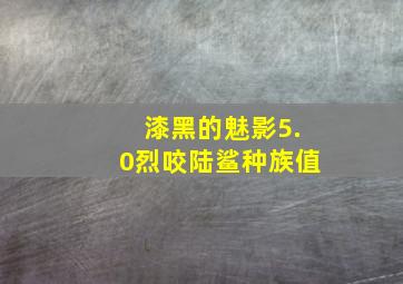 漆黑的魅影5.0烈咬陆鲨种族值