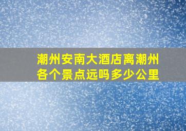 潮州安南大酒店离潮州各个景点远吗多少公里