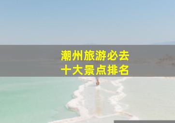 潮州旅游必去十大景点排名