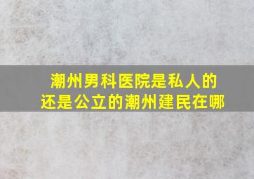 潮州男科医院是私人的还是公立的潮州建民在哪