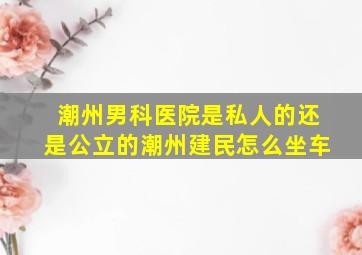 潮州男科医院是私人的还是公立的潮州建民怎么坐车