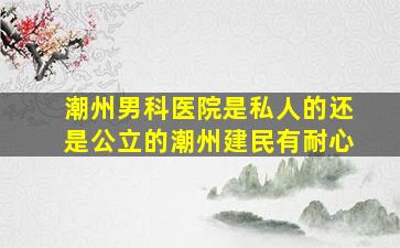 潮州男科医院是私人的还是公立的潮州建民有耐心