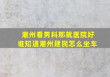 潮州看男科那就医院好谁知道潮州建民怎么坐车