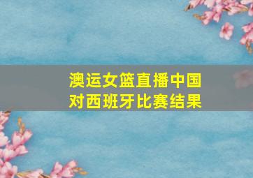 澳运女篮直播中国对西班牙比赛结果