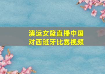 澳运女篮直播中国对西班牙比赛视频