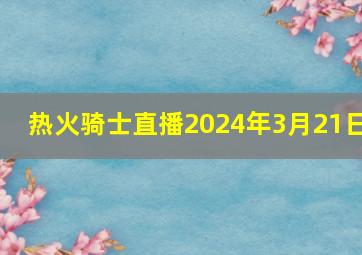 热火骑士直播2024年3月21日