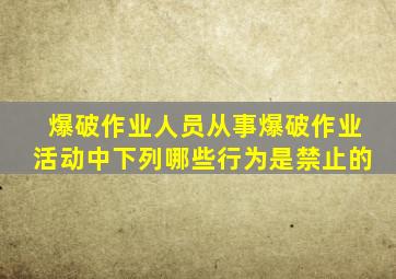 爆破作业人员从事爆破作业活动中下列哪些行为是禁止的