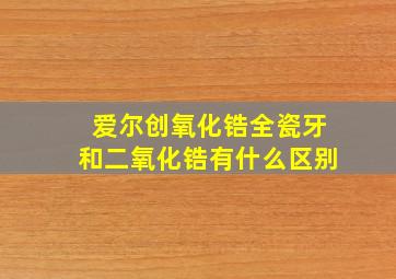 爱尔创氧化锆全瓷牙和二氧化锆有什么区别