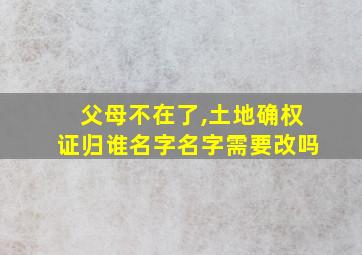 父母不在了,土地确权证归谁名字名字需要改吗