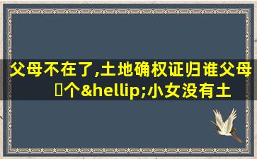 父母不在了,土地确权证归谁父母⋯个…小女没有土地