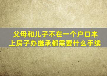 父母和儿子不在一个户口本上房子办继承都需要什么手续