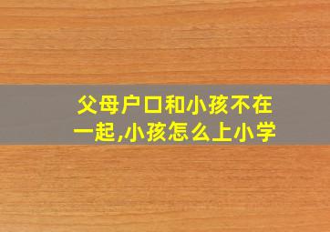 父母户口和小孩不在一起,小孩怎么上小学