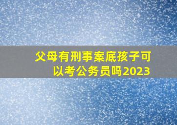 父母有刑事案底孩子可以考公务员吗2023