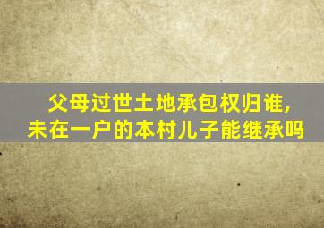 父母过世土地承包权归谁,未在一户的本村儿子能继承吗