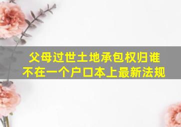 父母过世土地承包权归谁不在一个户口本上最新法规