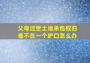 父母过世土地承包权归谁不在一个护口怎么办