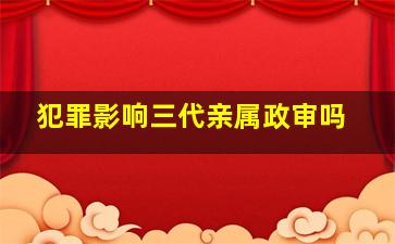 犯罪影响三代亲属政审吗