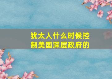 犹太人什么时候控制美国深层政府的